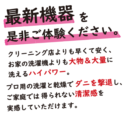 最新機器を是非ご体験ください。クリーニング店よりも早くて安く、お家の洗濯機よりも大物＆大量に洗えるハイパワー。プロ用の洗濯と感想でダニを撃退し、ご家庭では得られない清潔感を実感していただけます。